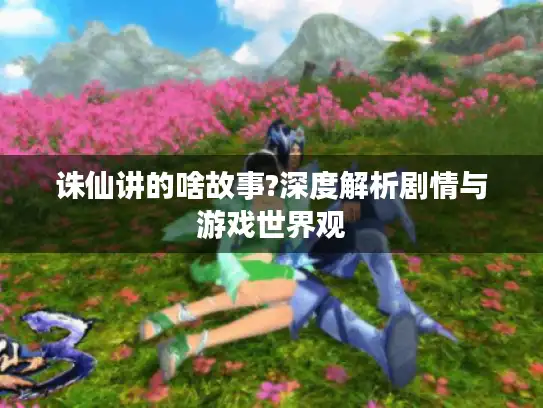 诛仙讲的啥故事?深度解析剧情与游戏世界观