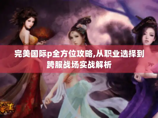 完美国际p全方位攻略,从职业选择到跨服战场实战解析