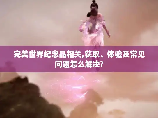 完美世界纪念品相关,获取、体验及常见问题怎么解决?