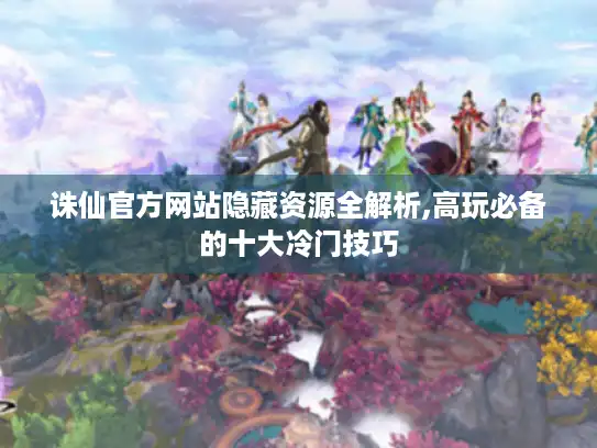 诛仙官方网站隐藏资源全解析,高玩必备的十大冷门技巧