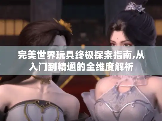 完美世界玩具终极探索指南,从入门到精通的全维度解析 完美世界玩具终极探索指南,从入门到精通的全维度解析