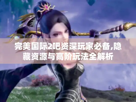 完美国际2吧资深玩家必备,隐藏资源与高阶玩法全解析
