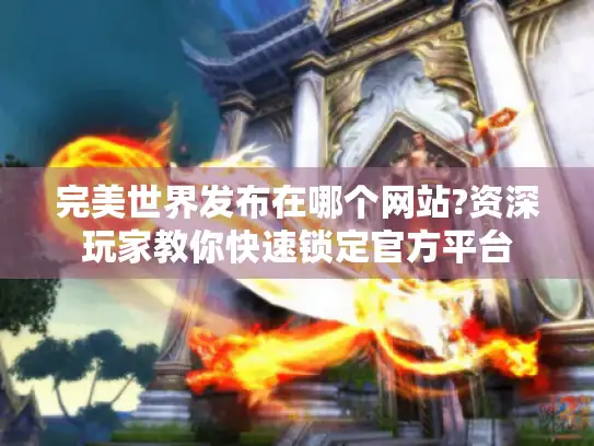 完美世界发布在哪个网站?资深玩家教你快速锁定官方平台