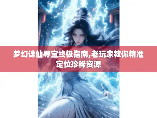 梦幻诛仙寻宝终极指南,老玩家教你精准定位珍稀资源 梦幻诛仙寻宝终极指南,老玩家教你精准定位珍稀资源