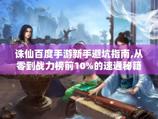诛仙百度手游新手避坑指南,从零到战力榜前10%的速通秘籍 诛仙百度手游新手避坑指南,从零到战力榜前10%的速通秘籍
