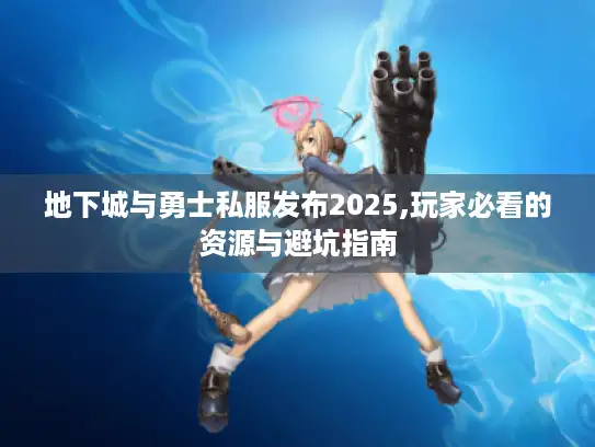 地下城与勇士私服发布2025,玩家必看的资源与避坑指南 地下城与勇士私服发布2025,玩家必看的资源与避坑指南