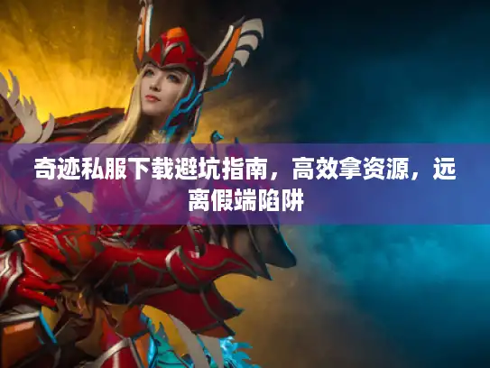 奇迹私服下载避坑指南，高效拿资源，远离假端陷阱