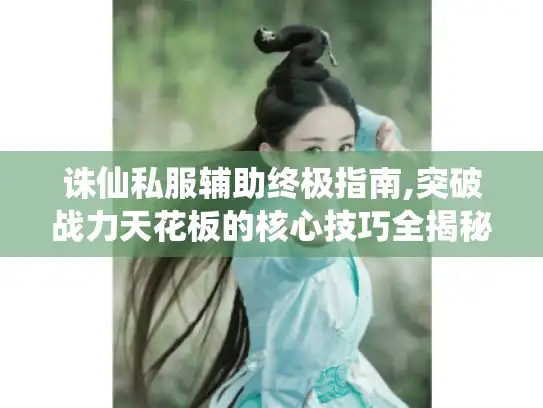 诛仙私服辅助终极指南,突破战力天花板的核心技巧全揭秘！