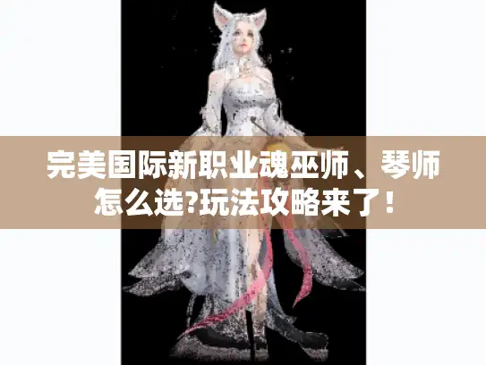 完美国际新职业魂巫师、琴师怎么选?玩法攻略来了！