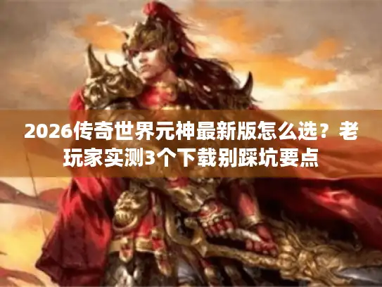 2026传奇世界元神最新版怎么选？老玩家实测3个下载别踩坑要点