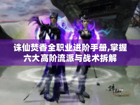诛仙焚香全职业进阶手册,掌握六大高阶流派与战术拆解