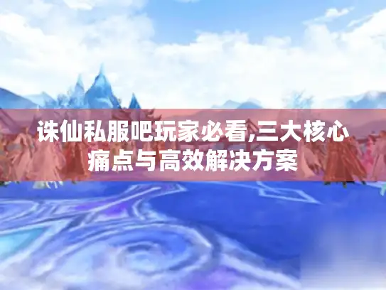 诛仙私服吧玩家必看,三大核心痛点与高效解决方案