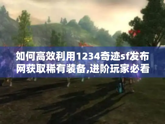 如何高效利用1234奇迹sf发布网获取稀有装备,进阶玩家必看的实战手册