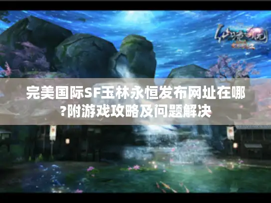 完美国际SF玉林永恒发布网址在哪?附游戏攻略及问题解决 完美国际SF玉林永恒发布网址在哪?附游戏攻略及问题解决