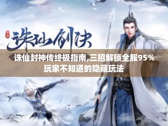 诛仙封神传终极指南,三招解锁全服95%玩家不知道的隐藏玩法