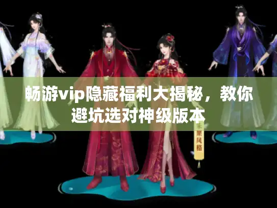 畅游vip隐藏福利大揭秘,教你避坑选对神级版本 畅游vip隐藏福利大揭秘,教你避坑选对神级版本