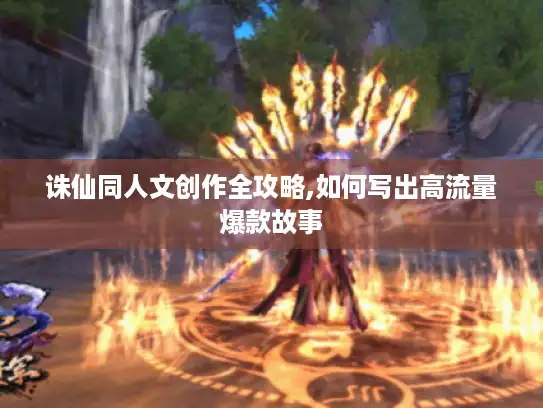 诛仙同人文创作全攻略,如何写出高流量爆款故事