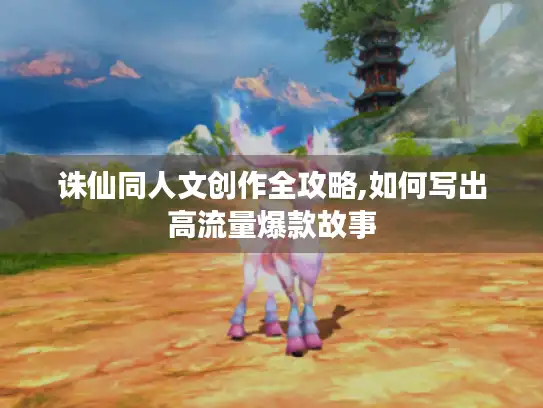 诛仙同人文创作全攻略,如何写出高流量爆款故事