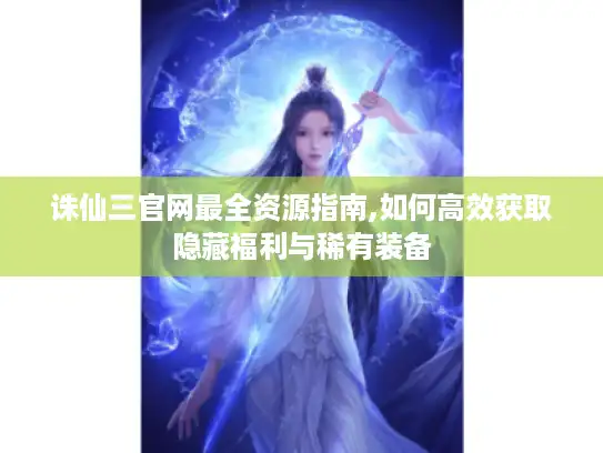 诛仙三官网最全资源指南,如何高效获取隐藏福利与稀有装备