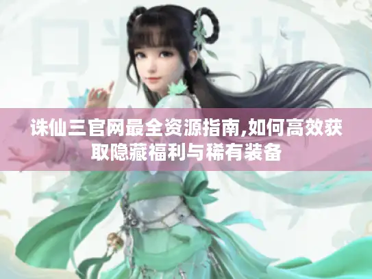 诛仙三官网最全资源指南,如何高效获取隐藏福利与稀有装备