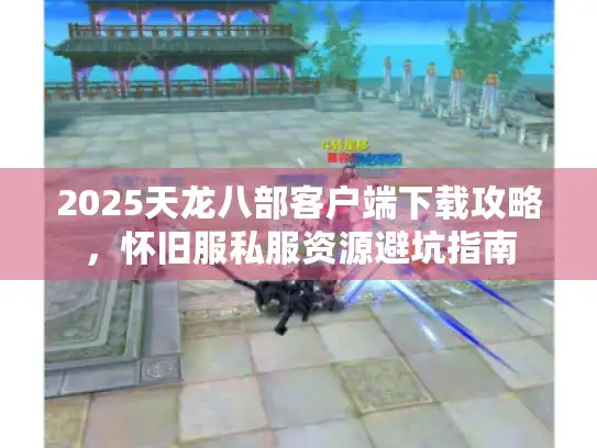 2025天龙八部客户端下载攻略，怀旧服私服资源避坑指南