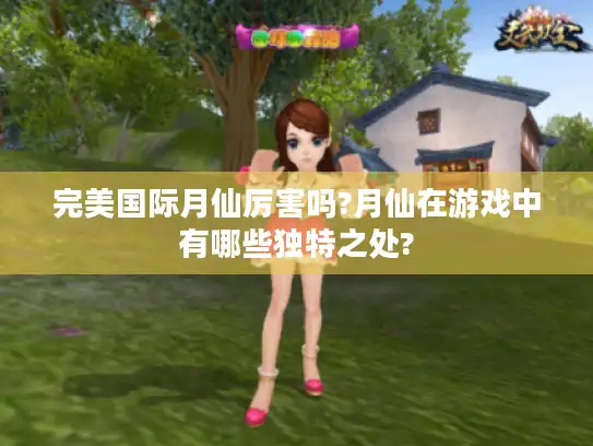 完美国际月仙厉害吗?月仙在游戏中有哪些独特之处?