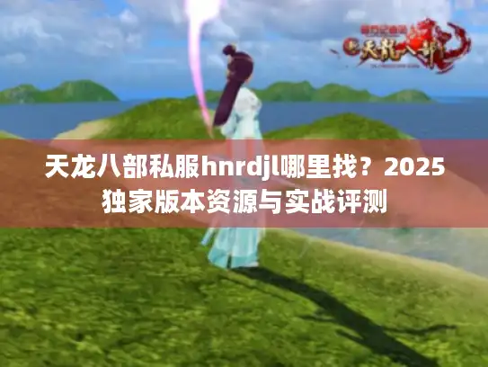 天龙八部私服hnrdjl哪里找？2025独家版本资源与实战评测