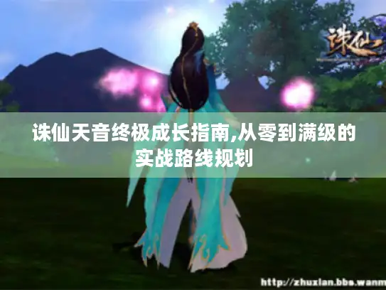 诛仙天音终极成长指南,从零到满级的实战路线规划