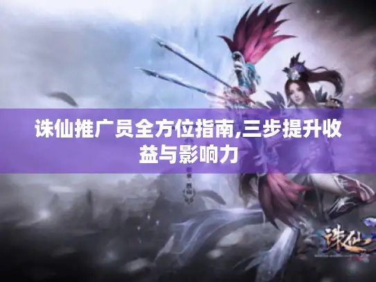 诛仙推广员全方位指南,三步提升收益与影响力 诛仙推广员全方位指南,三步提升收益与影响力
