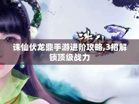 诛仙伏龙鼎手游进阶攻略,3招解锁顶级战力 诛仙伏龙鼎手游进阶攻略,3招解锁顶级战力