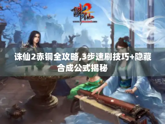 诛仙2赤铜全攻略,3步速刷技巧+隐藏合成公式揭秘 诛仙2赤铜全攻略,3步速刷技巧+隐藏合成公式揭秘