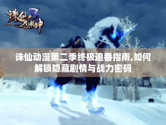 诛仙动漫第二季终极追番指南,如何解锁隐藏剧情与战力密码