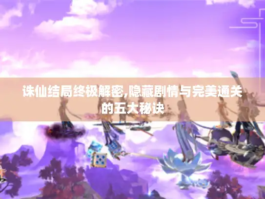 诛仙结局终极解密,隐藏剧情与完美通关的五大秘诀