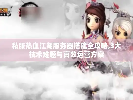 私服热血江湖服务器搭建全攻略,3大技术难题与高效运营方案 私服热血江湖服务器搭建全攻略,3大技术难题与高效运营方案