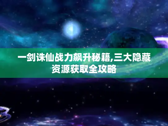 一剑诛仙战力飙升秘籍,三大隐藏资源获取全攻略