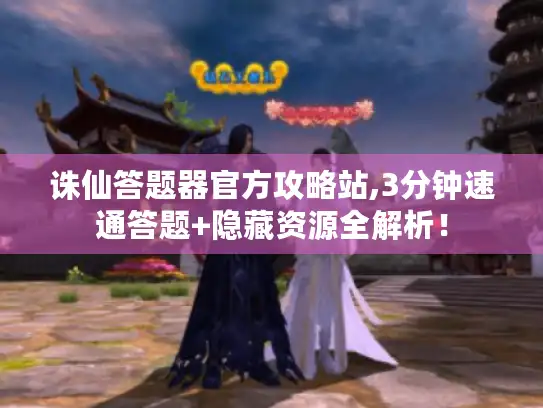诛仙答题器官方攻略站,3分钟速通答题+隐藏资源全解析！