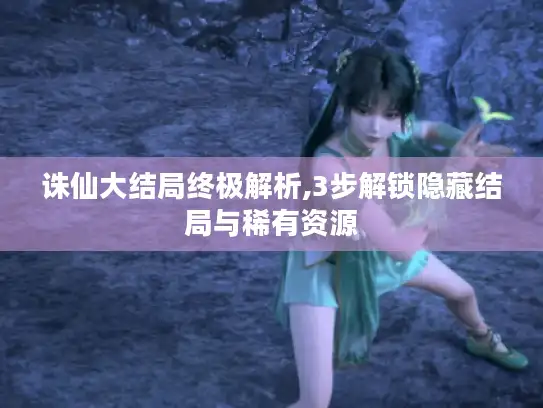 诛仙大结局终极解析,3步解锁隐藏结局与稀有资源