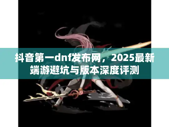 抖音第一dnf发布网,2025最新端游避坑与版本深度评测 抖音第一dnf发布网,2025最新端游避坑与版本深度评测
