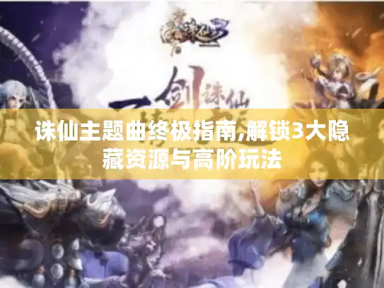 诛仙主题曲终极指南,解锁3大隐藏资源与高阶玩法