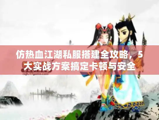 仿热血江湖私服搭建全攻略，5大实战方案搞定卡顿与安全
