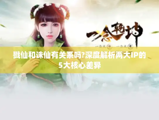 戮仙和诛仙有关系吗?深度解析两大IP的5大核心差异