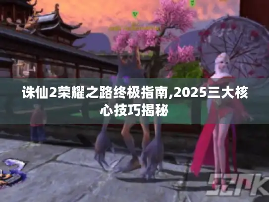 诛仙2荣耀之路终极指南,2025三大核心技巧揭秘
