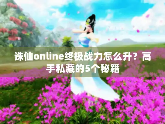 诛仙online终极战力怎么升?高手私藏的5个秘籍 诛仙online终极战力怎么升?高手私藏的5个秘籍