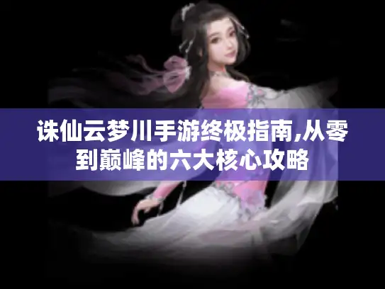 诛仙云梦川手游终极指南,从零到巅峰的六大核心攻略 诛仙云梦川手游终极指南,从零到巅峰的六大核心攻略