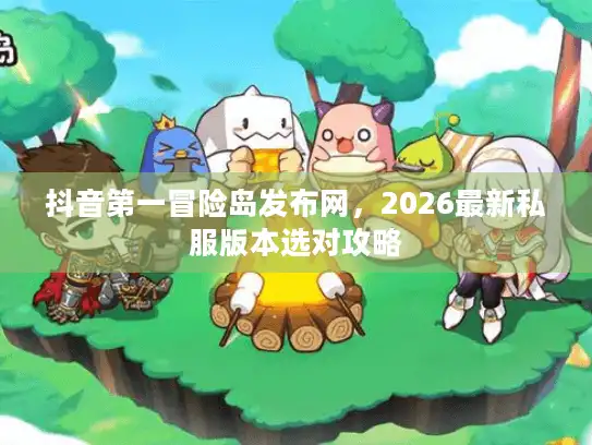 抖音第一冒险岛发布网，2026最新私服版本选对攻略