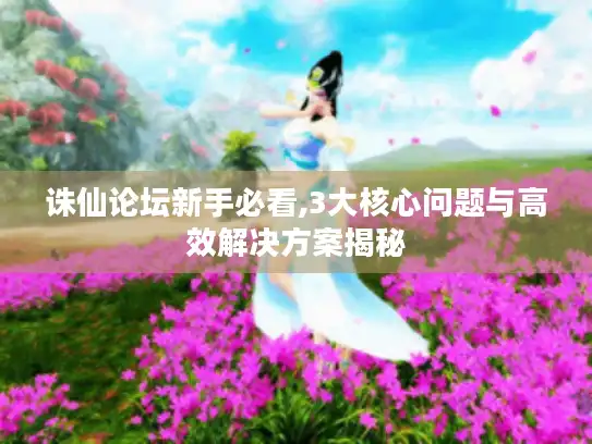 诛仙论坛新手必看,3大核心问题与高效解决方案揭秘