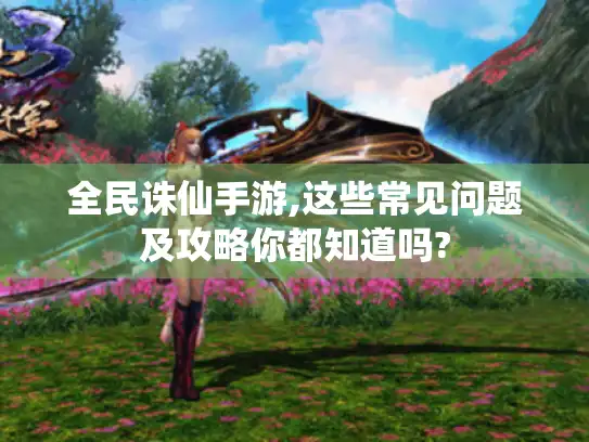 全民诛仙手游,这些常见问题及攻略你都知道吗?