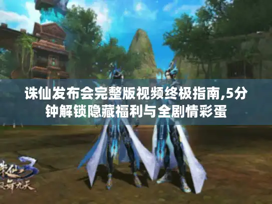 诛仙发布会完整版视频终极指南,5分钟解锁隐藏福利与全剧情彩蛋