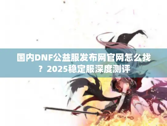 国内DNF公益服发布网官网怎么找?2025稳定服深度测评 国内DNF公益服发布网官网怎么找?2025稳定服深度测评