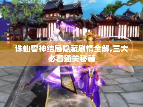 诛仙兽神结局隐藏剧情全解,三大必看通关秘籍